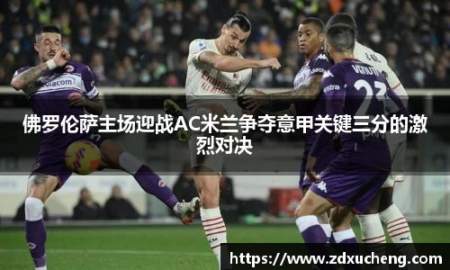 佛罗伦萨主场迎战AC米兰争夺意甲关键三分的激烈对决