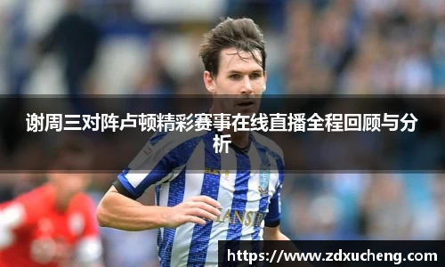谢周三对阵卢顿精彩赛事在线直播全程回顾与分析