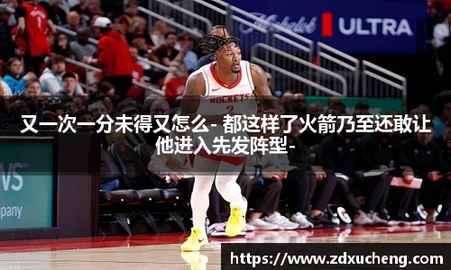 又一次一分未得又怎么- 都这样了火箭乃至还敢让他进入先发阵型-